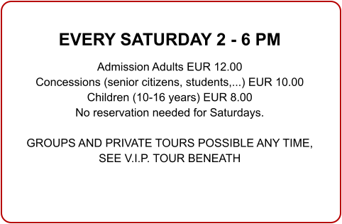 EVERY SATURDAY 2 - 6 PM  Admission Adults EUR 12.00 Concessions (senior citizens, students,...) EUR 10.00 Children (10-16 years) EUR 8.00 No reservation needed for Saturdays.  GROUPS AND PRIVATE TOURS POSSIBLE ANY TIME,SEE V.I.P. TOUR BENEATH